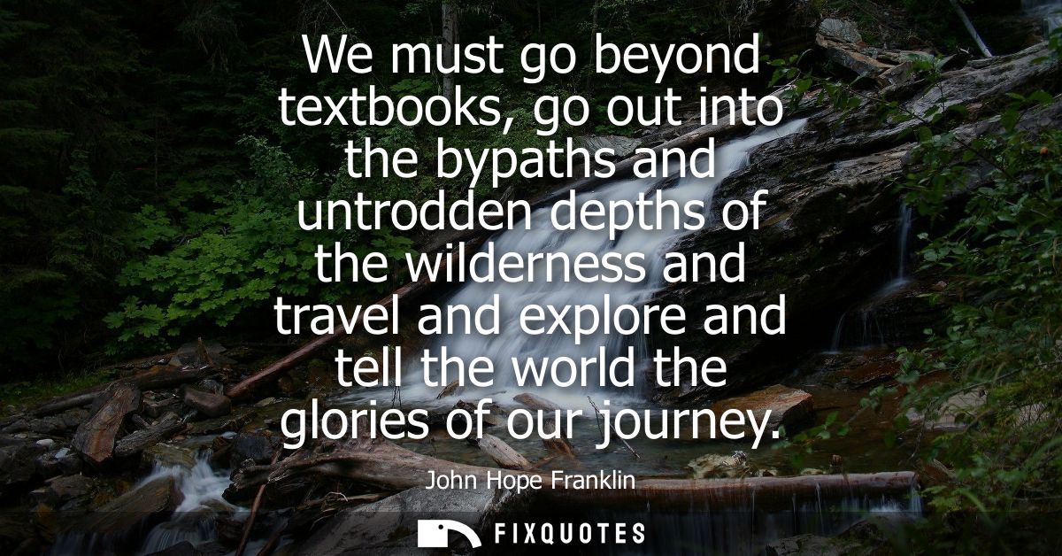 We must go beyond textbooks, go out into the bypaths and untrodden depths of the wilderness and travel and explore and t