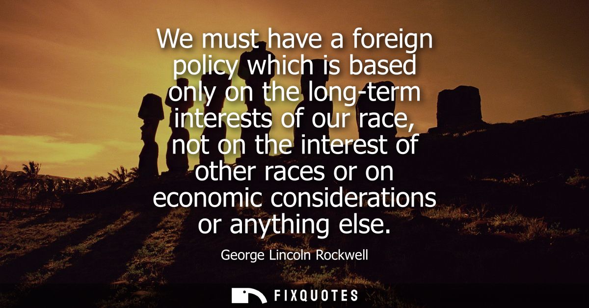 We must have a foreign policy which is based only on the long-term interests of our race, not on the interest of other r