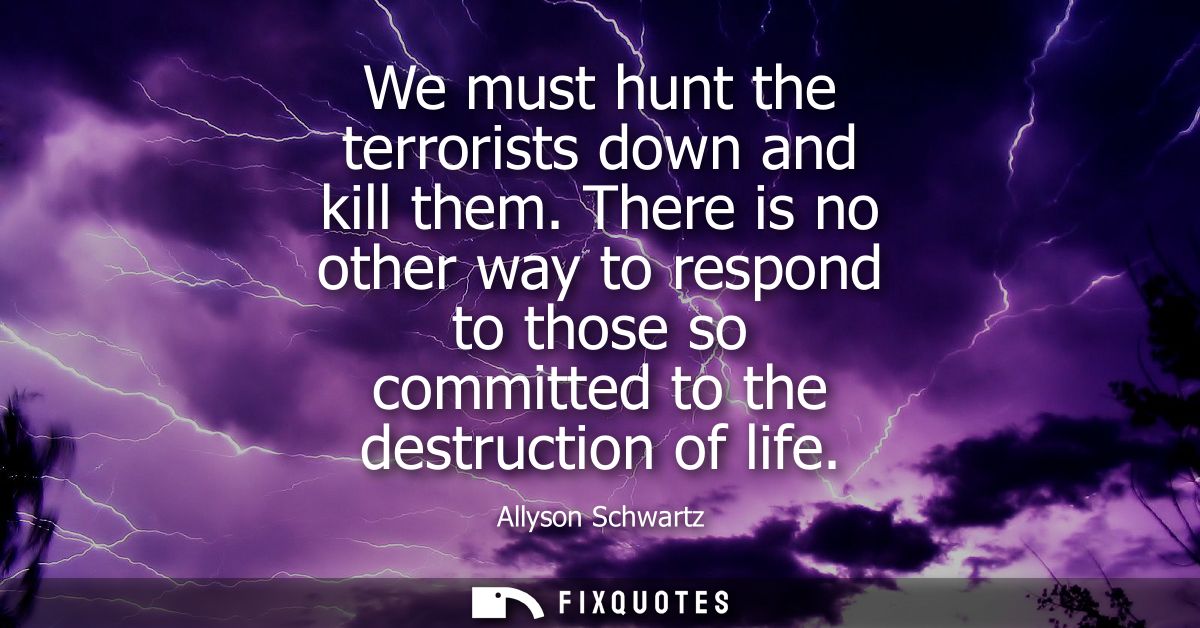 We must hunt the terrorists down and kill them. There is no other way to respond to those so committed to the destructio