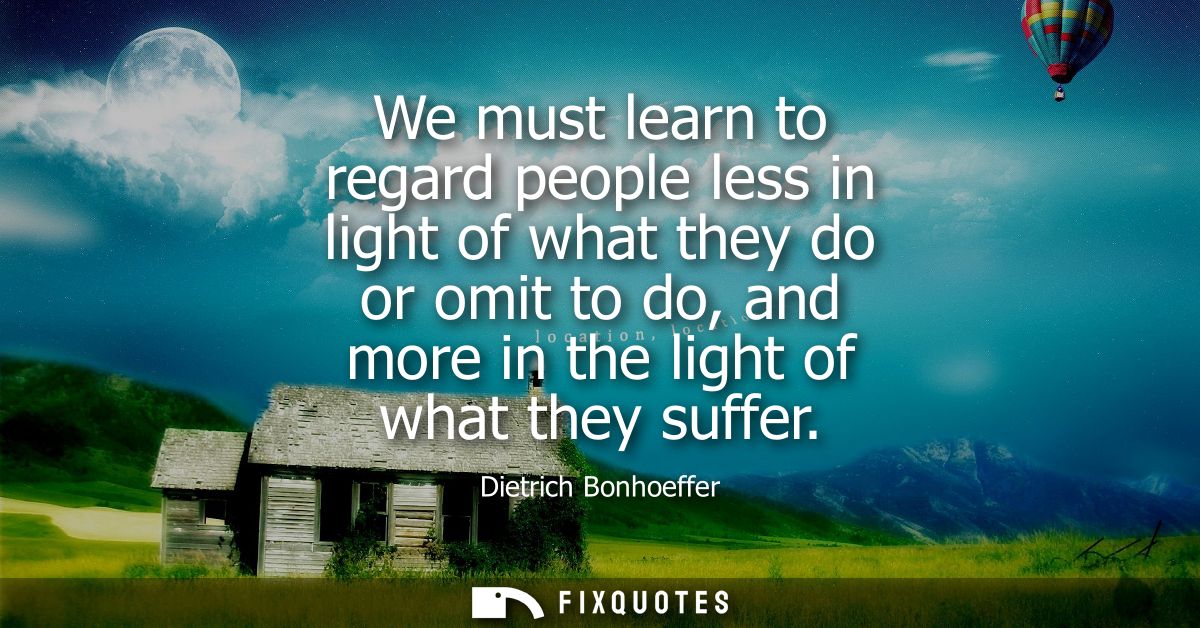 We must learn to regard people less in light of what they do or omit to do, and more in the light of what they suffer