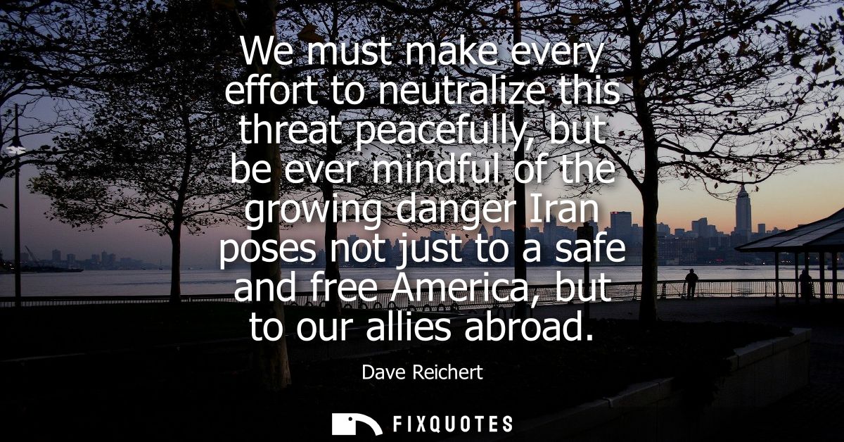 We must make every effort to neutralize this threat peacefully, but be ever mindful of the growing danger Iran poses not