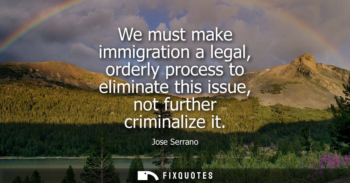 We must make immigration a legal, orderly process to eliminate this issue, not further criminalize it