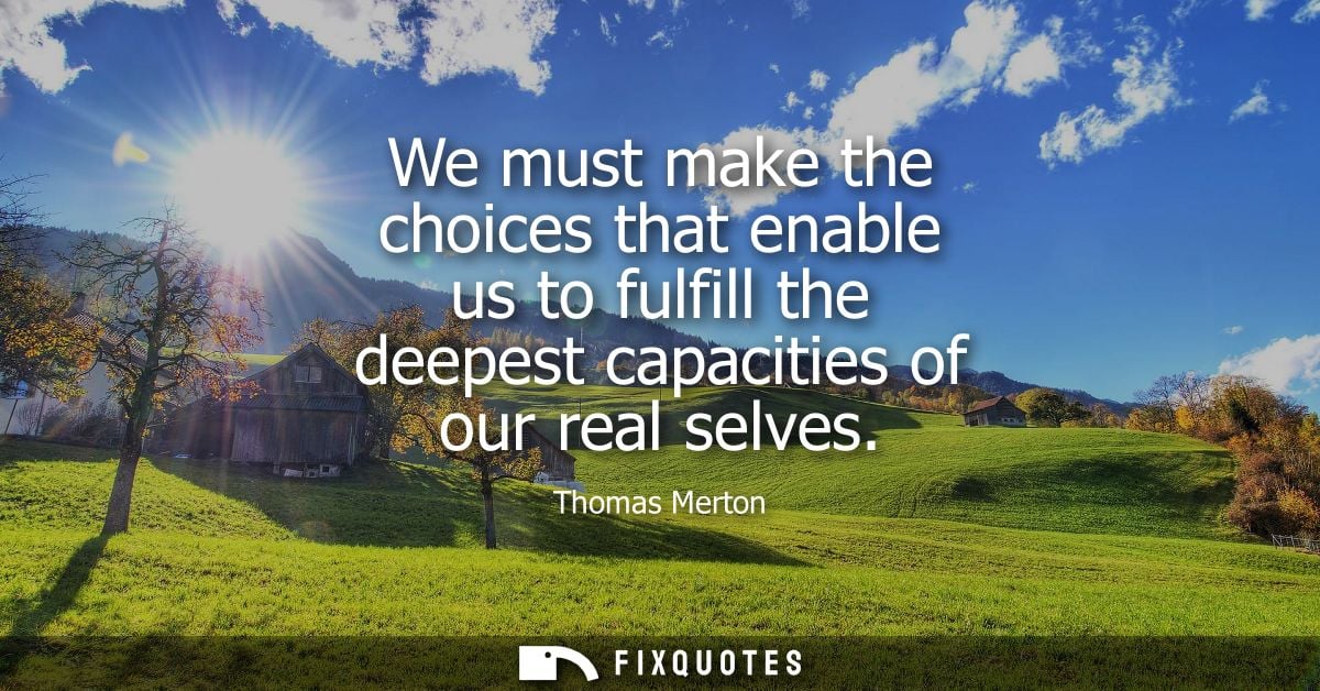 We must make the choices that enable us to fulfill the deepest capacities of our real selves