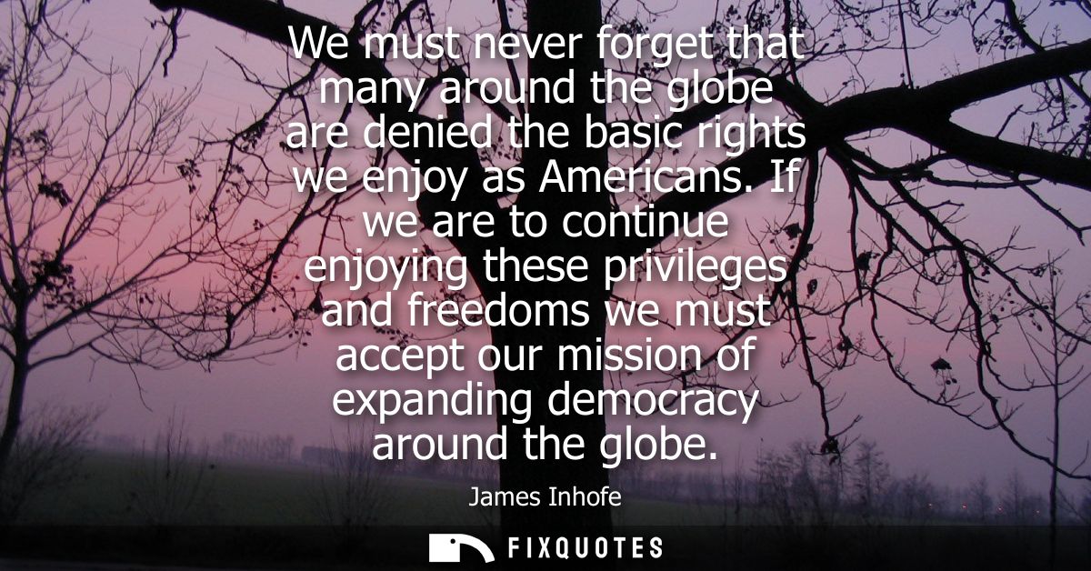 We must never forget that many around the globe are denied the basic rights we enjoy as Americans. If we are to continue