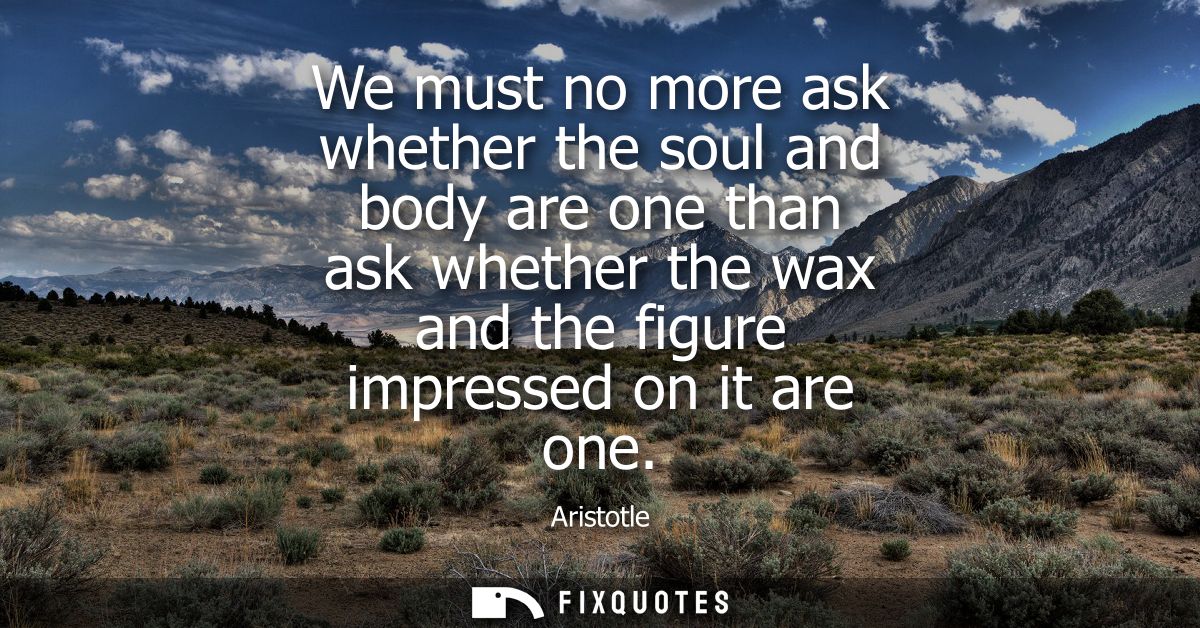 We must no more ask whether the soul and body are one than ask whether the wax and the figure impressed on it are one