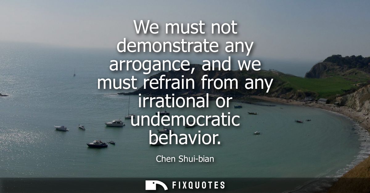We must not demonstrate any arrogance, and we must refrain from any irrational or undemocratic behavior