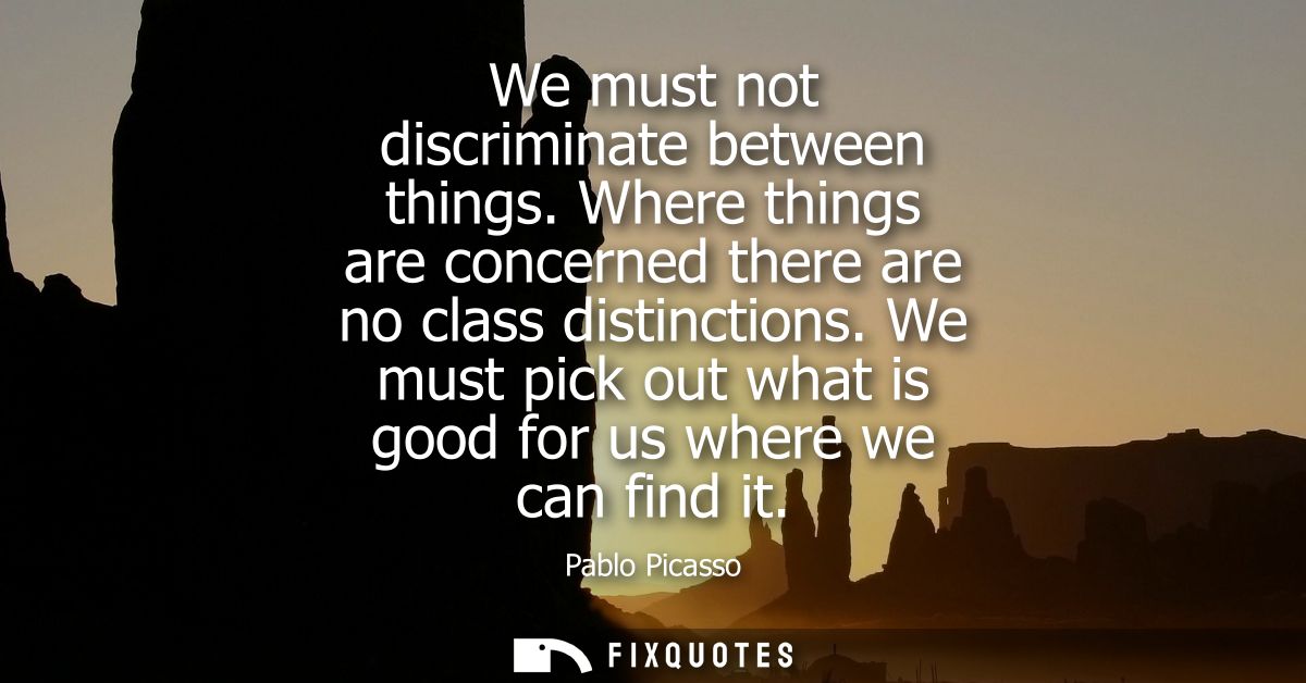 We must not discriminate between things. Where things are concerned there are no class distinctions. We must pick out wh