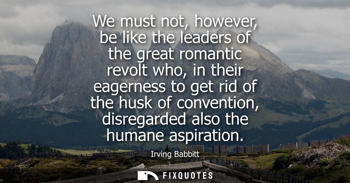 We must not, however, be like the leaders of the great romantic revolt who, in their eagerness to get rid of the husk of