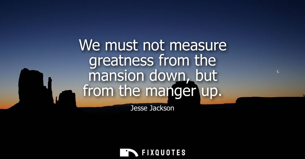 We must not measure greatness from the mansion down, but from the manger up