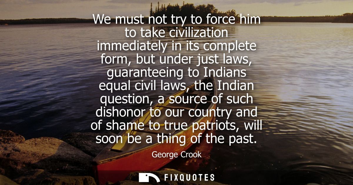 We must not try to force him to take civilization immediately in its complete form, but under just laws, guaranteeing to