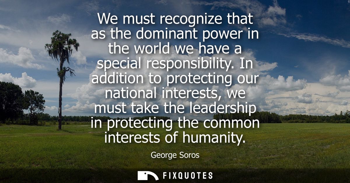 We must recognize that as the dominant power in the world we have a special responsibility. In addition to protecting ou