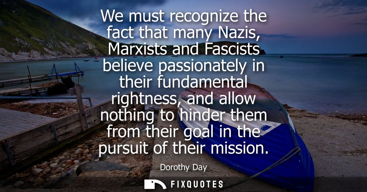We must recognize the fact that many Nazis, Marxists and Fascists believe passionately in their fundamental rightness, a