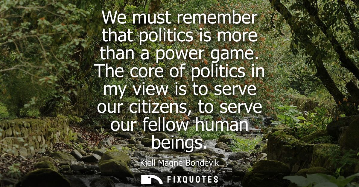 We must remember that politics is more than a power game. The core of politics in my view is to serve our citizens, to s