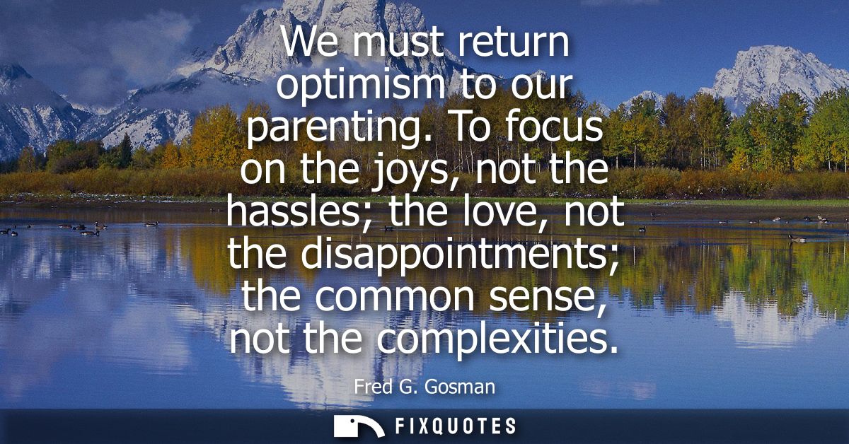 We must return optimism to our parenting. To focus on the joys, not the hassles the love, not the disappointments the co