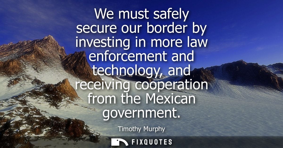 We must safely secure our border by investing in more law enforcement and technology, and receiving cooperation from the