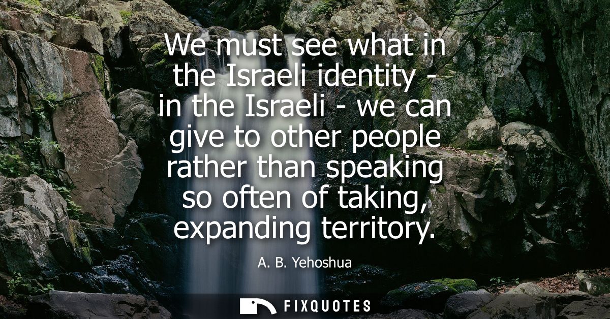 We must see what in the Israeli identity - in the Israeli - we can give to other people rather than speaking so often of