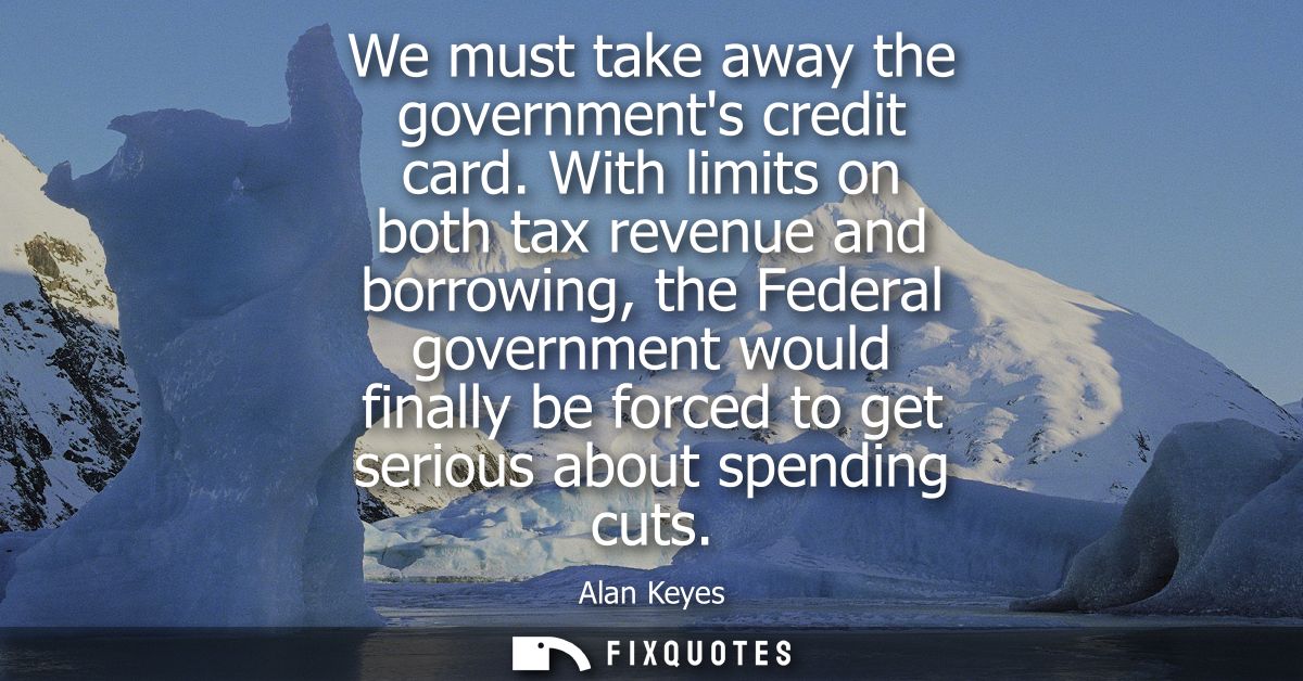 We must take away the governments credit card. With limits on both tax revenue and borrowing, the Federal government wou