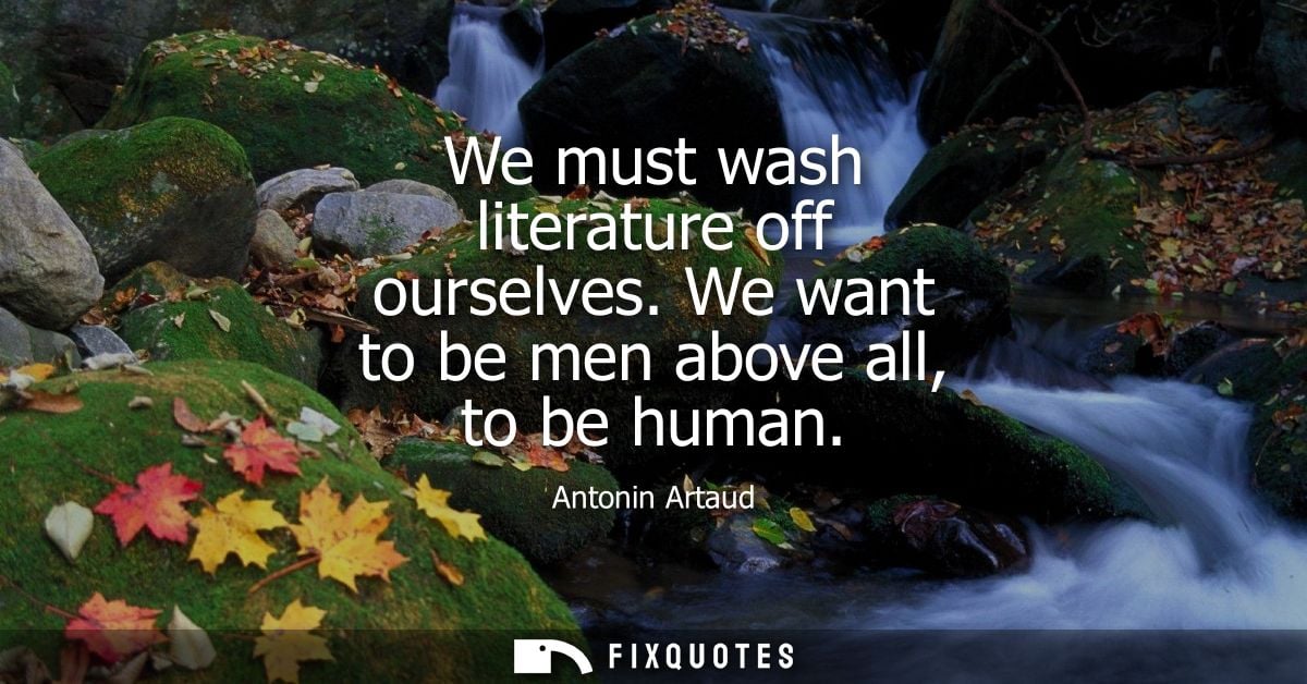 We must wash literature off ourselves. We want to be men above all, to be human