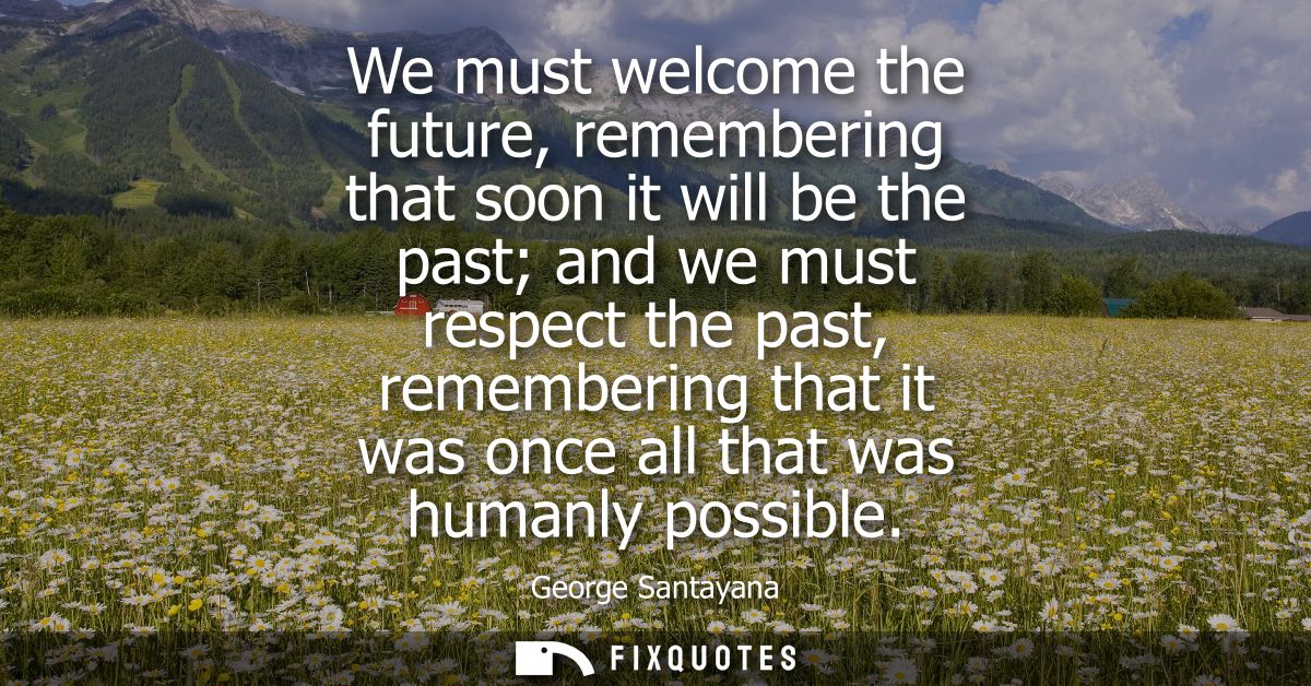 We must welcome the future, remembering that soon it will be the past and we must respect the past, remembering that it 