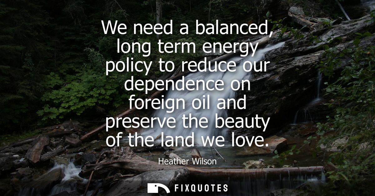 We need a balanced, long term energy policy to reduce our dependence on foreign oil and preserve the beauty of the land 