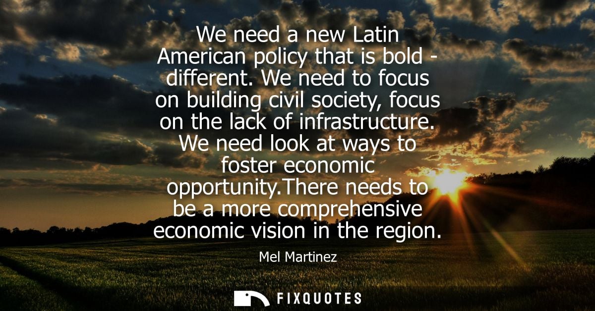 We need a new Latin American policy that is bold - different. We need to focus on building civil society, focus on the l