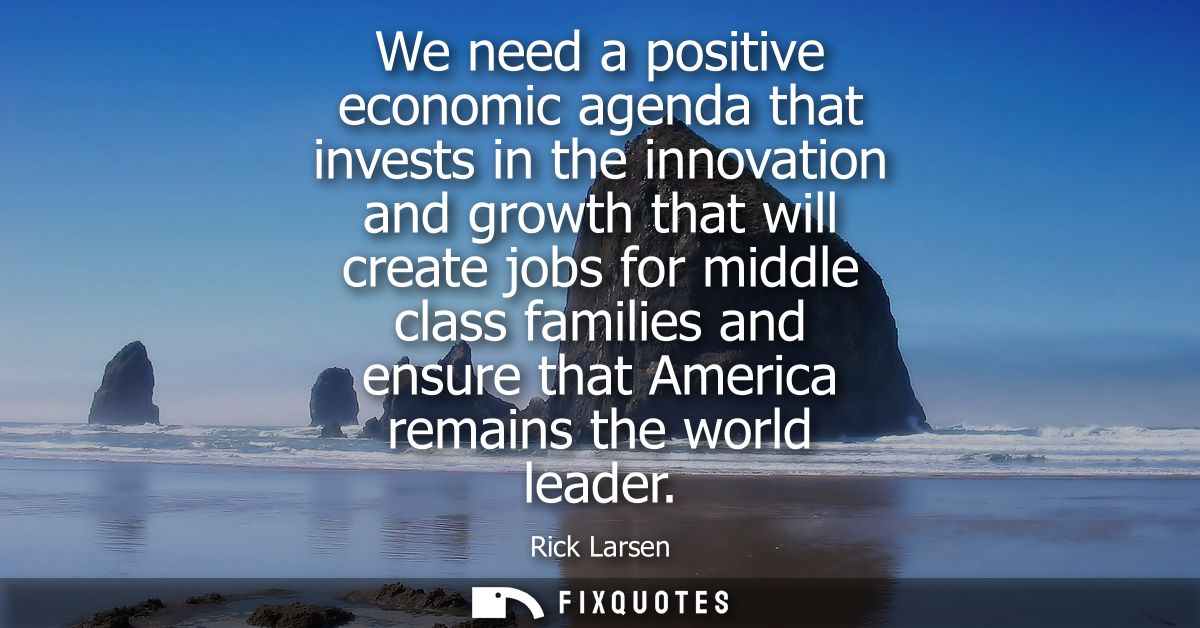 We need a positive economic agenda that invests in the innovation and growth that will create jobs for middle class fami