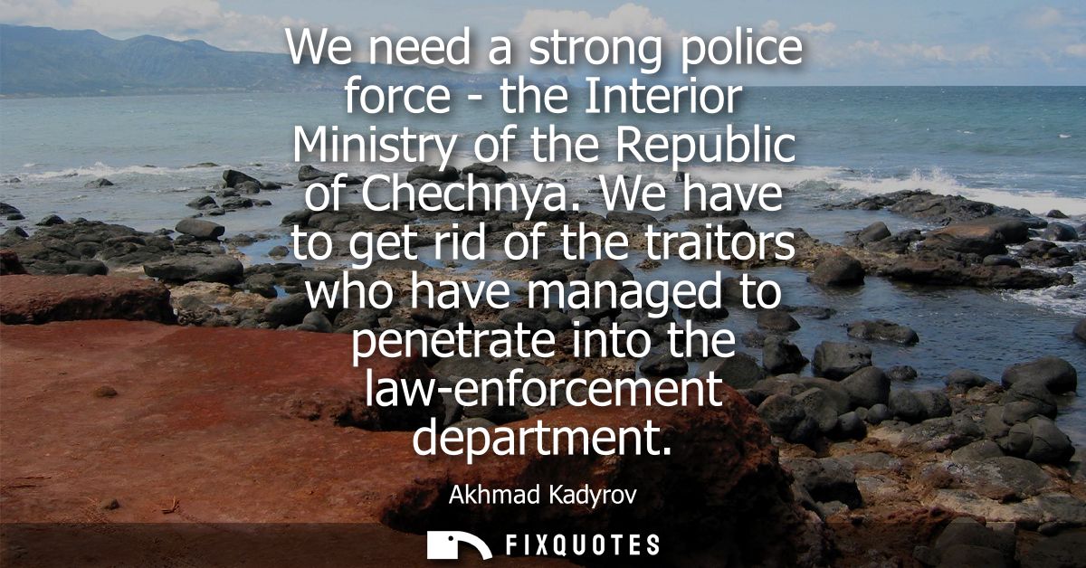 We need a strong police force - the Interior Ministry of the Republic of Chechnya. We have to get rid of the traitors wh