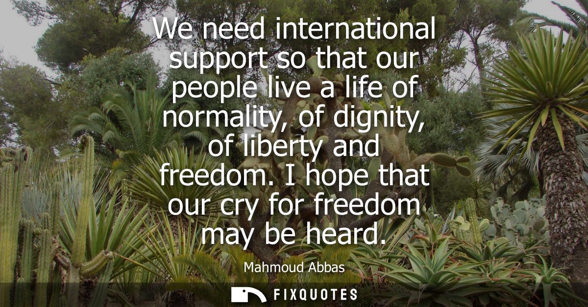 We need international support so that our people live a life of normality, of dignity, of liberty and freedom. I hope th