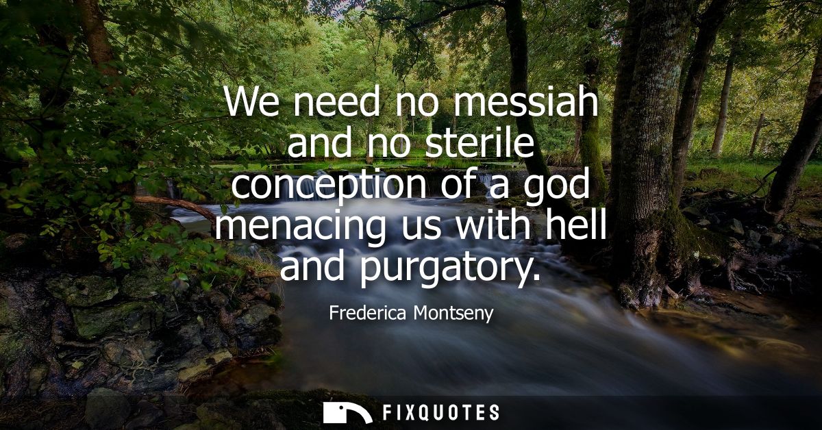 We need no messiah and no sterile conception of a god menacing us with hell and purgatory