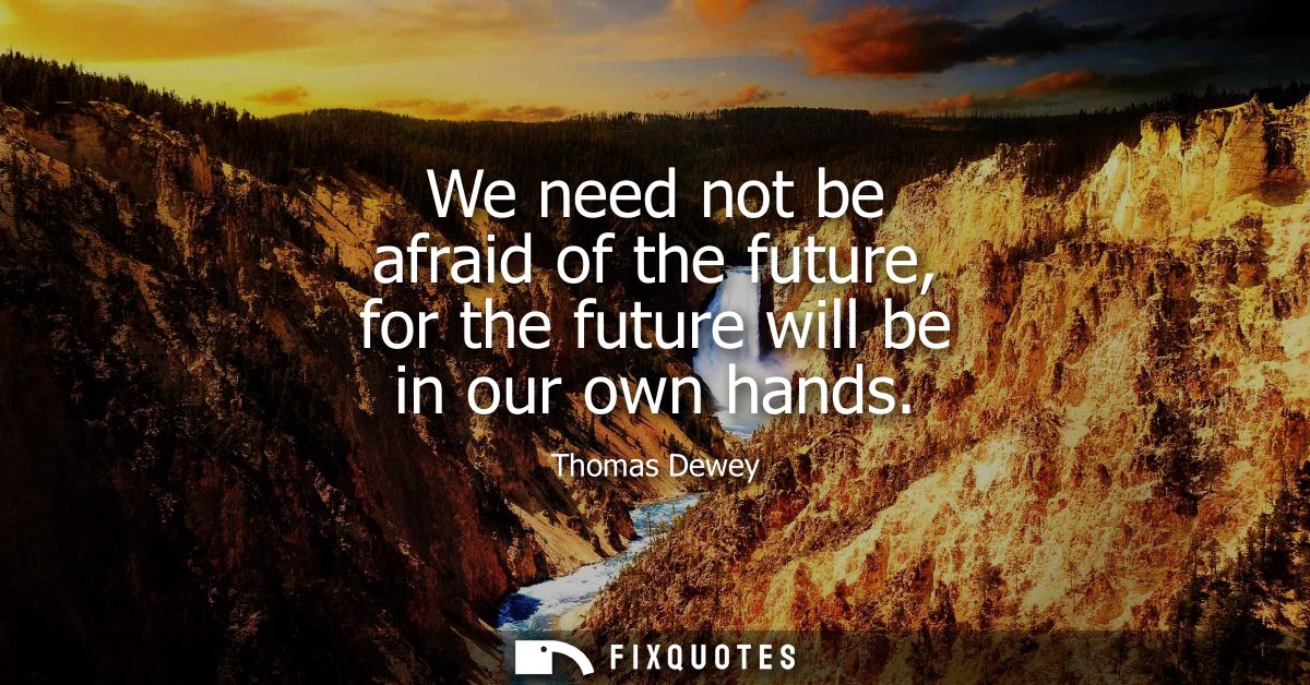 We need not be afraid of the future, for the future will be in our own hands
