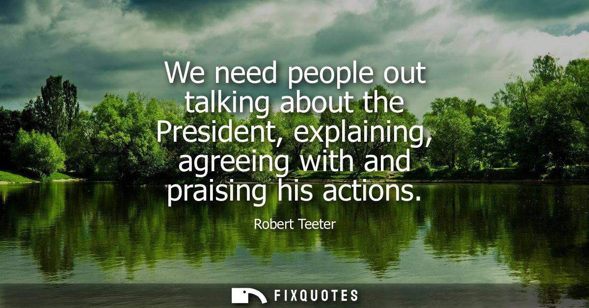 We need people out talking about the President, explaining, agreeing with and praising his actions