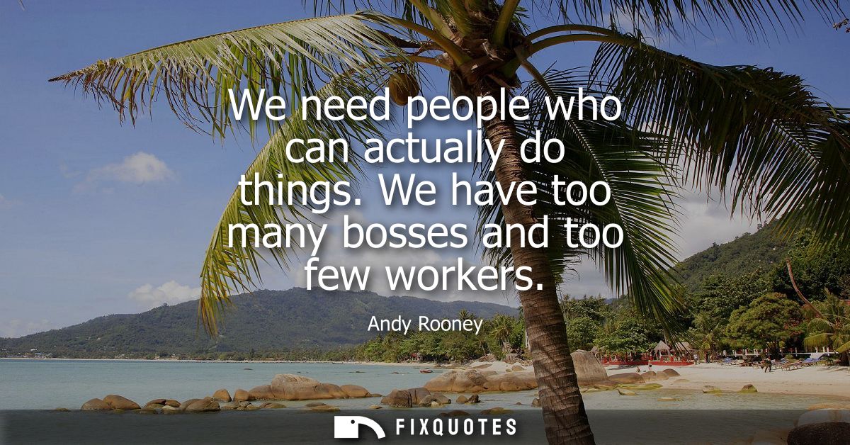 We need people who can actually do things. We have too many bosses and too few workers