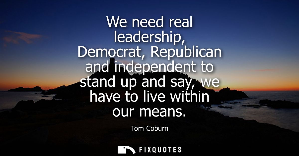 We need real leadership, Democrat, Republican and independent to stand up and say, we have to live within our means
