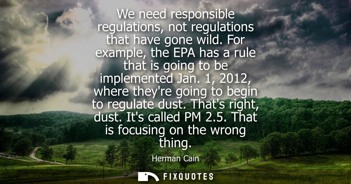 We need responsible regulations, not regulations that have gone wild. For example, the EPA has a rule that is going to b