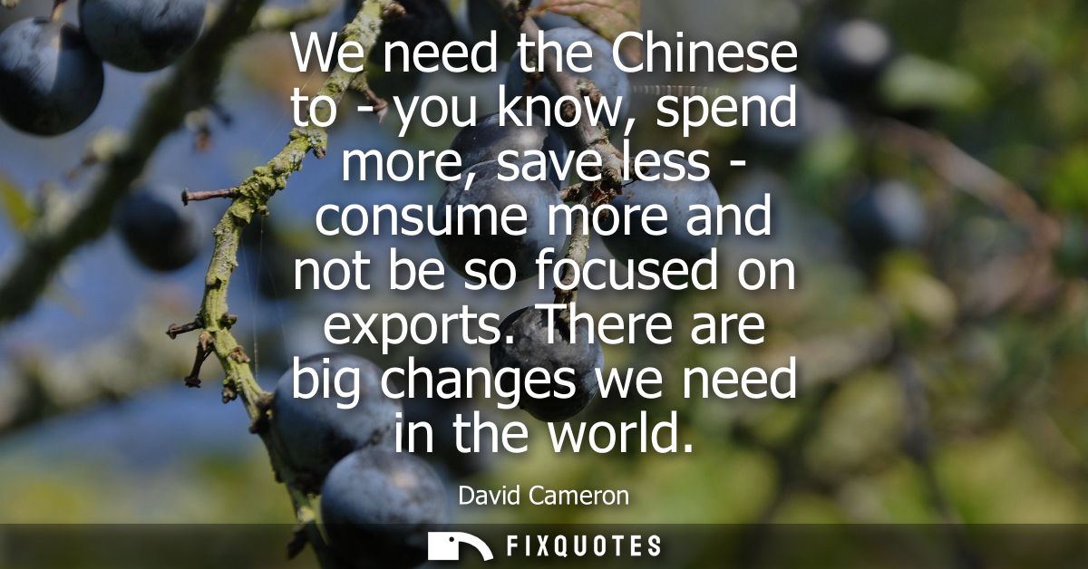 We need the Chinese to - you know, spend more, save less - consume more and not be so focused on exports. There are big 
