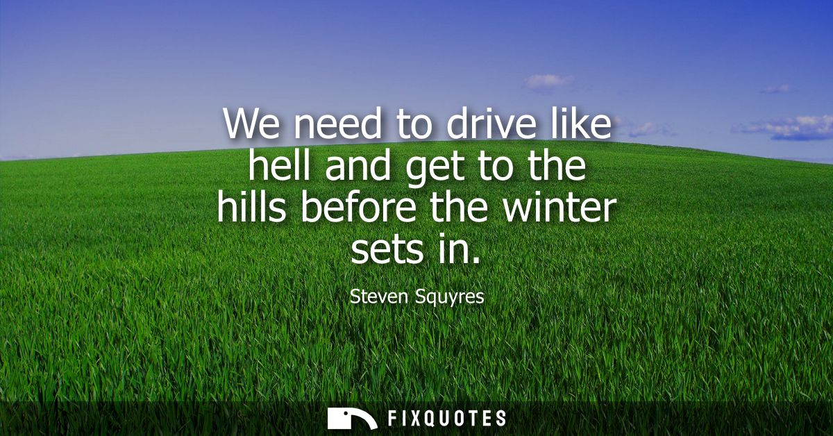 We need to drive like hell and get to the hills before the winter sets in