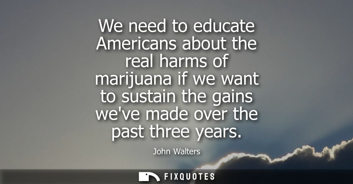 We need to educate Americans about the real harms of marijuana if we want to sustain the gains weve made over the past t