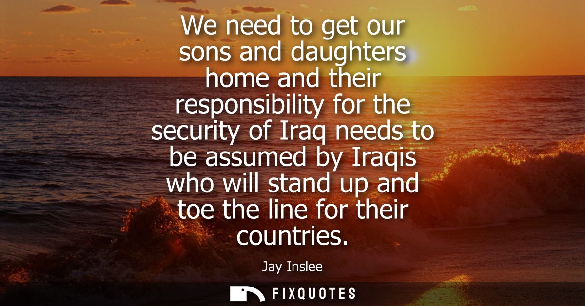 We need to get our sons and daughters home and their responsibility for the security of Iraq needs to be assumed by Iraq