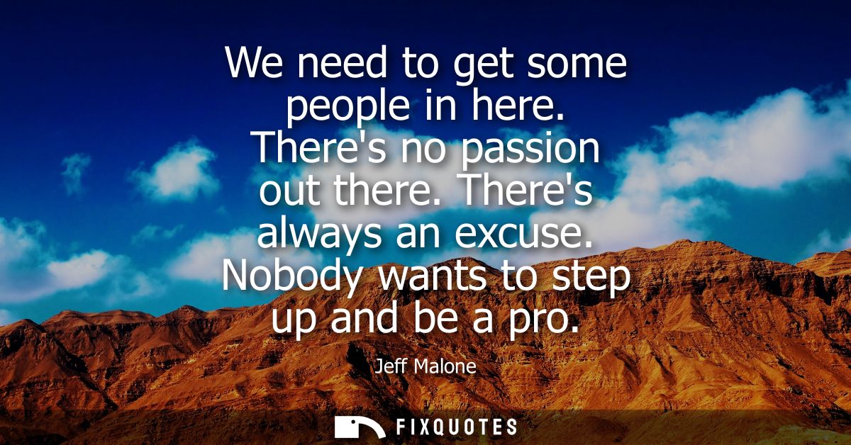 We need to get some people in here. Theres no passion out there. Theres always an excuse. Nobody wants to step up and be
