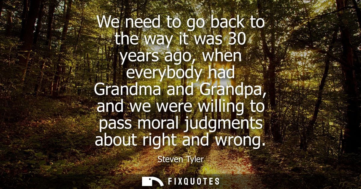 We need to go back to the way it was 30 years ago, when everybody had Grandma and Grandpa, and we were willing to pass m