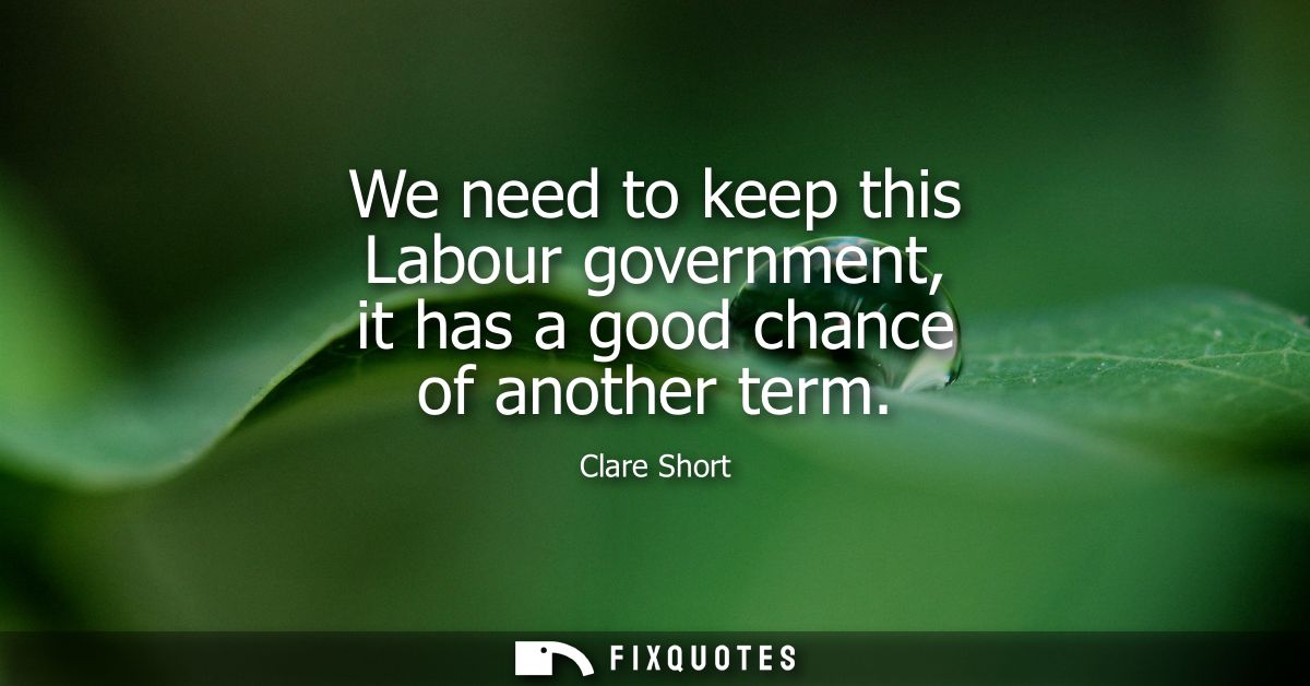 We need to keep this Labour government, it has a good chance of another term