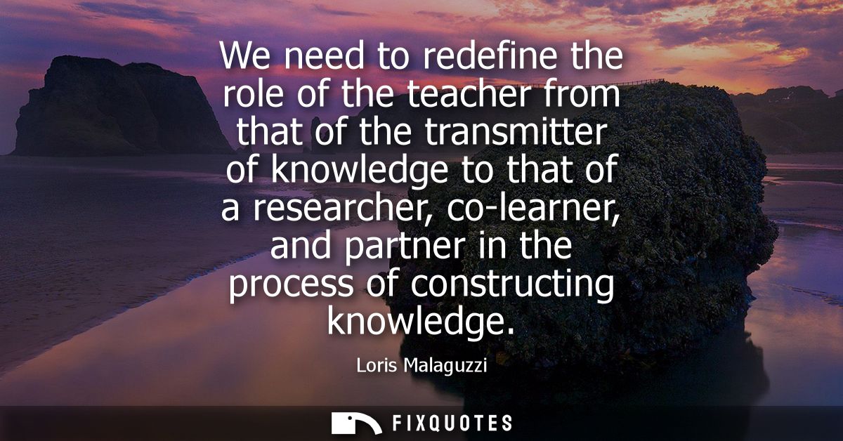We need to redefine the role of the teacher from that of the transmitter of knowledge to that of a researcher, co-learne