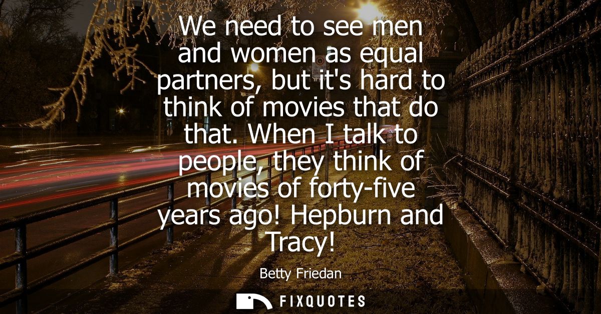 We need to see men and women as equal partners, but its hard to think of movies that do that. When I talk to people, the