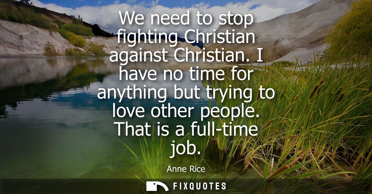 We need to stop fighting Christian against Christian. I have no time for anything but trying to love other people. That 
