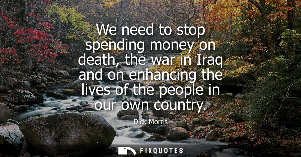 We need to stop spending money on death, the war in Iraq and on enhancing the lives of the people in our own country