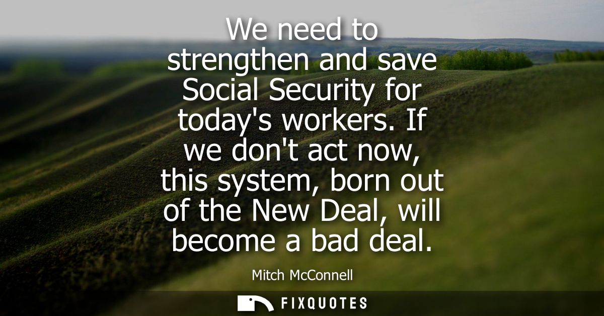 We need to strengthen and save Social Security for todays workers. If we dont act now, this system, born out of the New 