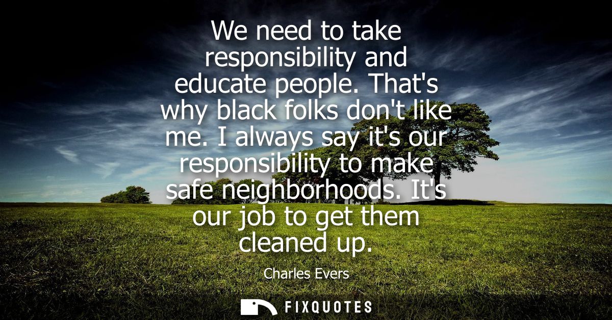 We need to take responsibility and educate people. Thats why black folks dont like me. I always say its our responsibili