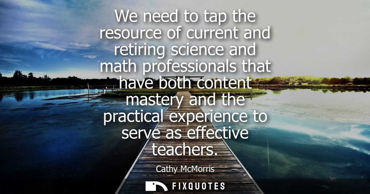 We need to tap the resource of current and retiring science and math professionals that have both content mastery and th
