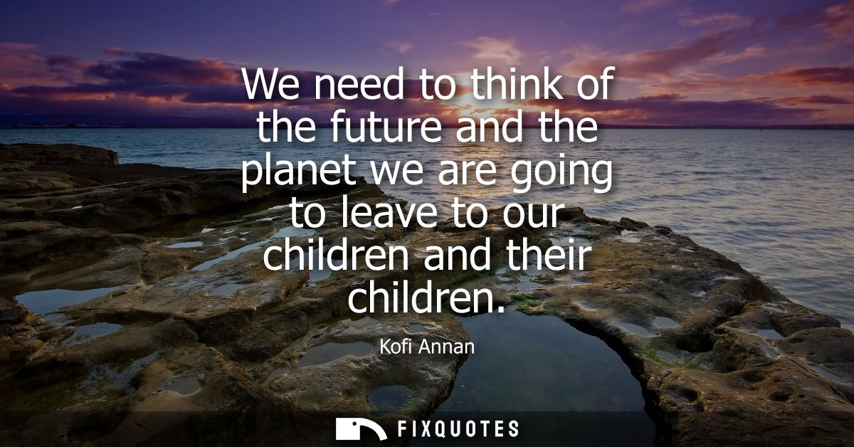 We need to think of the future and the planet we are going to leave to our children and their children
