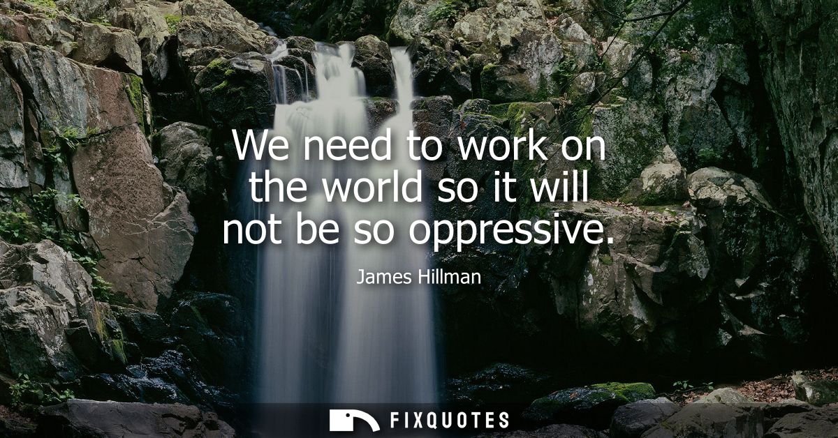 We need to work on the world so it will not be so oppressive